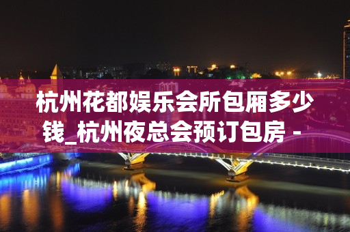 杭州花都娱乐会所包厢多少钱_杭州夜总会预订包房 - 杭州下城天水KTV大全 