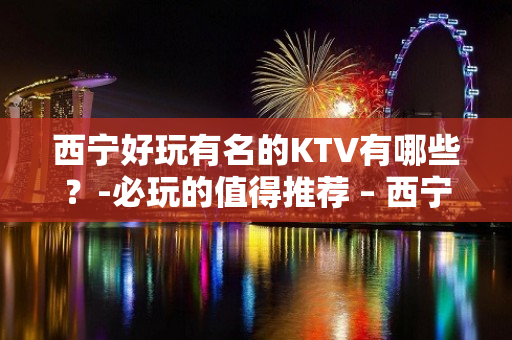 西宁好玩有名的KTV有哪些？-必玩的值得推荐 – 西宁城北KTV排名大全