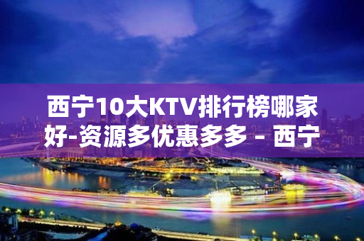 西宁10大KTV排行榜哪家好-资源多优惠多多 – 西宁城北KTV排名大全