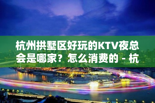 杭州拱墅区好玩的KTV夜总会是哪家？怎么消费的 - 杭州拱墅KTV大全 