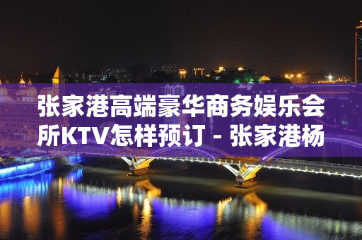 张家港高端豪华商务娱乐会所KTV怎样预订 - 张家港杨舍KTV大全 