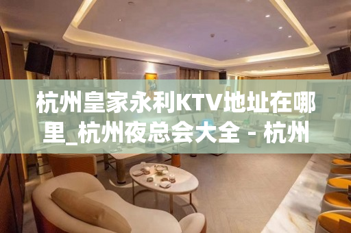 杭州皇家永利KTV地址在哪里_杭州夜总会大全 - 杭州下城凤起路KTV大全 