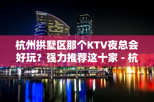 杭州拱墅区那个KTV夜总会好玩？强力推荐这十家 - 杭州拱墅KTV大全 