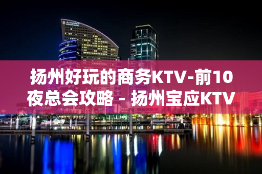 扬州好玩的商务KTV-前10夜总会攻略 - 扬州宝应KTV大全 