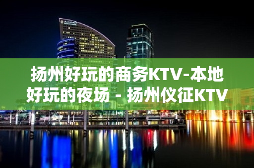 扬州好玩的商务KTV-本地好玩的夜场 - 扬州仪征KTV大全 