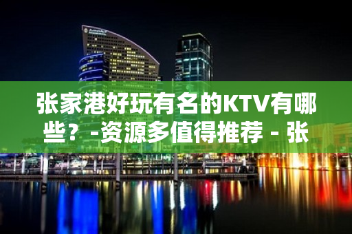 张家港好玩有名的KTV有哪些？-资源多值得推荐 - 张家港经济开发区KTV大全 