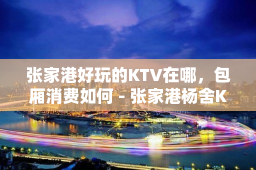 张家港好玩的KTV在哪，包厢消费如何 - 张家港杨舍KTV大全 