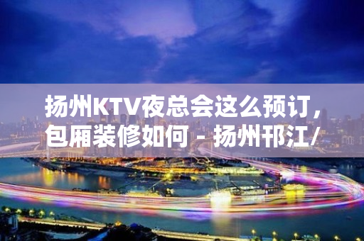 扬州KTV夜总会这么预订，包厢装修如何 - 扬州邗江/维扬KTV大全 