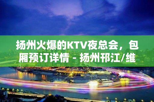 扬州火爆的KTV夜总会，包厢预订详情 - 扬州邗江/维扬KTV大全 