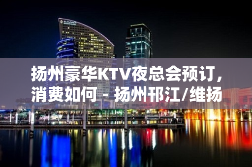 扬州豪华KTV夜总会预订，消费如何 - 扬州邗江/维扬KTV大全 