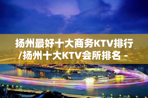 扬州最好十大商务KTV排行/扬州十大KTV会所排名 - 扬州邗江/维扬KTV大全 - 扬州