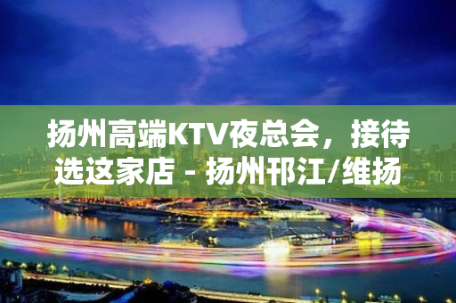 扬州高端KTV夜总会，接待选这家店 - 扬州邗江/维扬KTV大全 