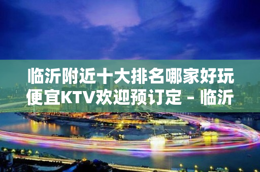 临沂附近十大排名哪家好玩便宜KTV欢迎预订定 – 临沂开发区KTV排名大全