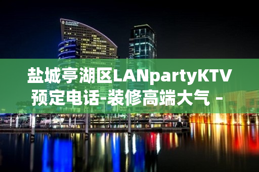 盐城亭湖区LANpartyKTV预定电话-装修高端大气 – 盐城亭湖KTV排名大全