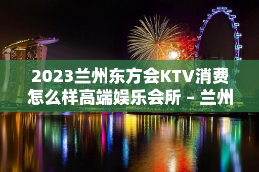 2023兰州东方会KTV消费怎么样高端娱乐会所 – 兰州西固先锋路KTV排名大全