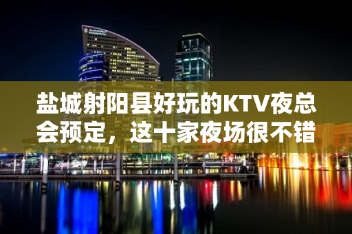 盐城射阳县好玩的KTV夜总会预定，这十家夜场很不错 - 盐城射阳KTV大全 