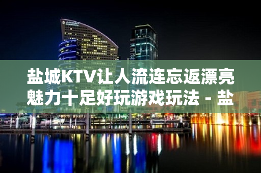 盐城KTV让人流连忘返漂亮魅力十足好玩游戏玩法 - 盐城建湖KTV大全 