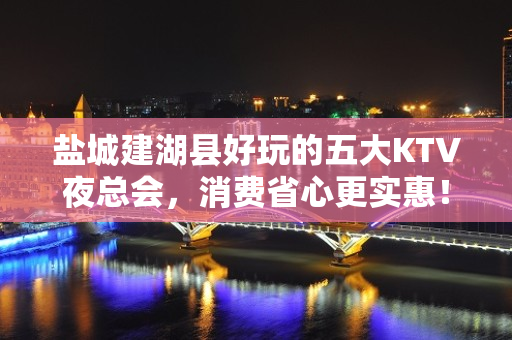 盐城建湖县好玩的五大KTV夜总会，消费省心更实惠！ - 盐城建湖KTV大全 