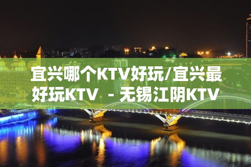 宜兴哪个KTV好玩/宜兴最好玩KTV  - 无锡江阴KTV大全 