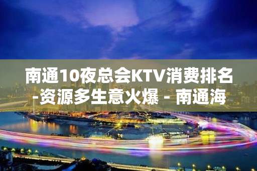 南通10夜总会KTV消费排名-资源多生意火爆 - 南通海安KTV大全 