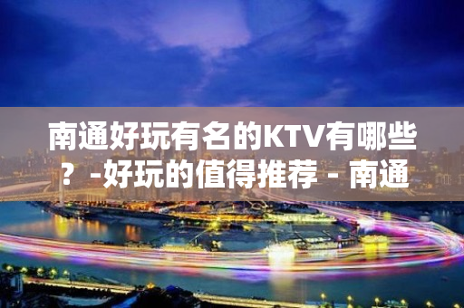 南通好玩有名的KTV有哪些？-好玩的值得推荐 - 南通崇川KTV大全 