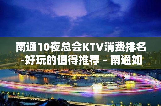 南通10夜总会KTV消费排名-好玩的值得推荐 - 南通如皋KTV大全 