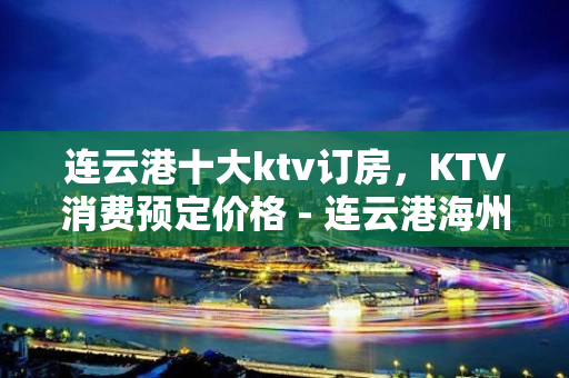 连云港十大ktv订房，KTV消费预定价格 - 连云港海州KTV大全 