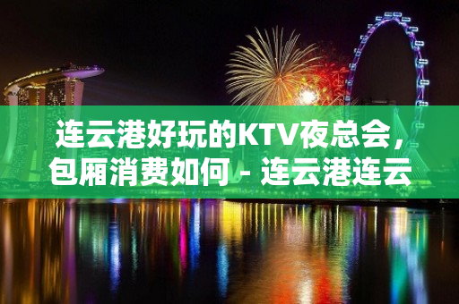 连云港好玩的KTV夜总会，包厢消费如何 - 连云港连云KTV大全 