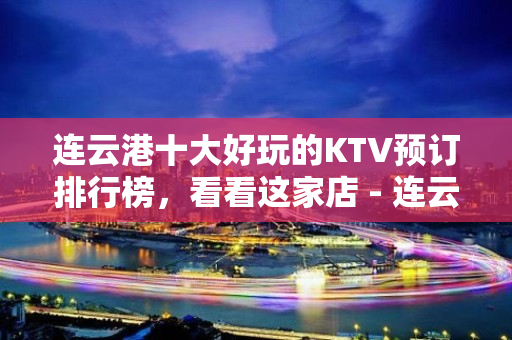 连云港十大好玩的KTV预订排行榜，看看这家店 - 连云港海州KTV大全 