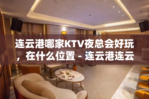 连云港哪家KTV夜总会好玩，在什么位置 - 连云港连云KTV大全 