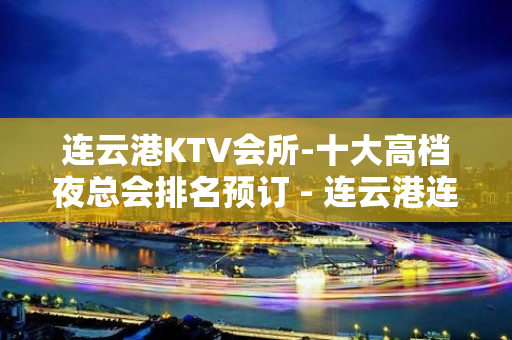 连云港KTV会所-十大高档夜总会排名预订 - 连云港连云KTV大全 